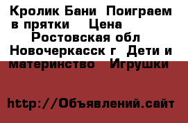Кролик Бани “Поиграем в прятки“ › Цена ­ 1 000 - Ростовская обл., Новочеркасск г. Дети и материнство » Игрушки   